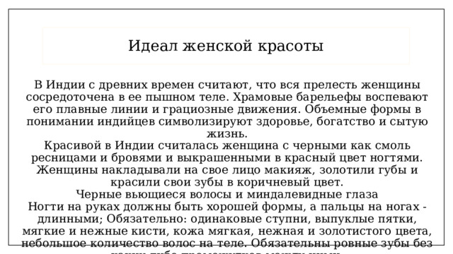 Идеал женской красоты В Индии с древних времен считают, что вся прелесть женщины сосредоточена в ее пышном теле. Храмовые барельефы воспевают его плавные линии и грациозные движения. Объемные формы в понимании индийцев символизируют здоровье, богатство и сытую жизнь.  Красивой в Индии считалась женщина с черными как смоль ресницами и бровями и выкрашенными в красный цвет ногтями. Женщины накладывали на свое лицо макияж, золотили губы и красили свои зубы в коричневый цвет.  Черные вьющиеся волосы и миндалевидные глаза  Ногти на руках должны быть хорошей формы, а пальцы на ногах - длинными; Обязательно: одинаковые ступни, выпуклые пятки, мягкие и нежные кисти, кожа мягкая, нежная и золотистого цвета, небольшое количество волос на теле. Обязательны ровные зубы без каких-либо промежутков между ними. 