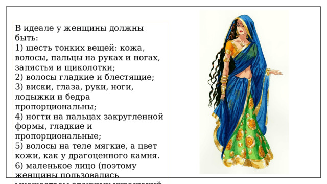 В идеале у женщины должны быть:  1) шесть тонких вещей: кожа, волосы, пальцы на руках и ногах, запястья и щиколотки;  2) волосы гладкие и блестящие;  3) виски, глаза, руки, ноги, лодыжки и бедра пропорциональны;  4) ногти на пальцах закругленной формы, гладкие и пропорциональные;  5) волосы на теле мягкие, а цвет кожи, как у драгоценного камня.  6) маленькое лицо (поэтому женщины пользовались множеством сложных украшений и живыми цветами) 