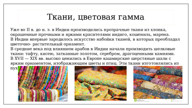 Ткани, цветовая гамма Уже во II в. до н. э. в Индии производились прозрачные ткани из хлопка, окрашенные прочными и яркими красителями индиго, кошениль, марена. В Индии впервые зародилось искусство набойки тканей, в которых преобладал цветочно- растительный орнамент. В средние века под влиянием арабов в Индии начали производить шелковые ткани: тафту, кисею, затканные золотом, серебром, драгоценными камнями. В XVII — XIX вв. высоко ценились в Европе кашмирские шерстяные шали с ярким орнаментом, изображающим цветы и птиц. Эти ткани изготовлялись из пуха тибетских козлят.  