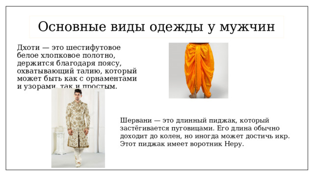 Основные виды одежды у мужчин Дхоти — это шестифутовое белое хлопковое полотно, держится благодаря поясу, охватывающий талию, который может быть как с орнаментами и узорами, так и простым. Шервани — это длинный пиджак, который застёгивается пуговицами. Его длина обычно доходит до колен, но иногда может достичь икр. Этот пиджак имеет воротник Неру. 