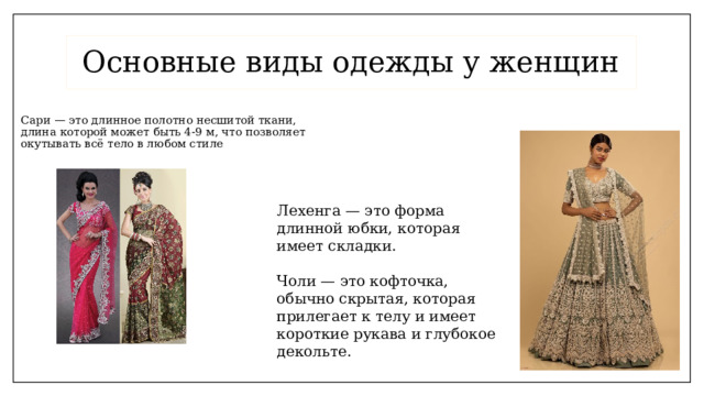 Основные виды одежды у женщин Сари — это длинное полотно несшитой ткани, длина которой может быть 4-9 м, что позволяет окутывать всё тело в любом стиле .  Лехенга — это форма длинной юбки, которая имеет складки.   Чоли — это кофточка, обычно скрытая, которая прилегает к телу и имеет короткие рукава и глубокое декольте.   