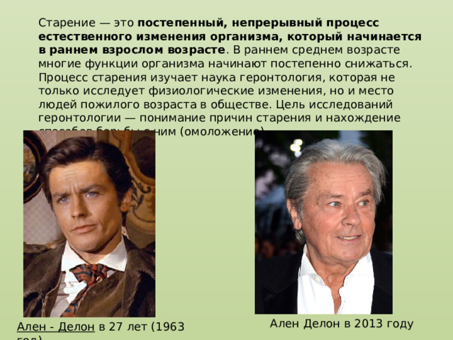 Старение — это  постепенный, непрерывный процесс естественного изменения организма, который начинается в раннем взрослом возрасте . В раннем среднем возрасте многие функции организма начинают постепенно снижаться. Процесс старения изучает наука геронтология, которая не только исследует физиологические изменения, но и место людей пожилого возраста в обществе. Цель исследований геронтологии — понимание причин старения и нахождение способов борьбы с ним (омоложение). Ален Делон в 2013 году Ален - Делон  в 27 лет (1963 год) 