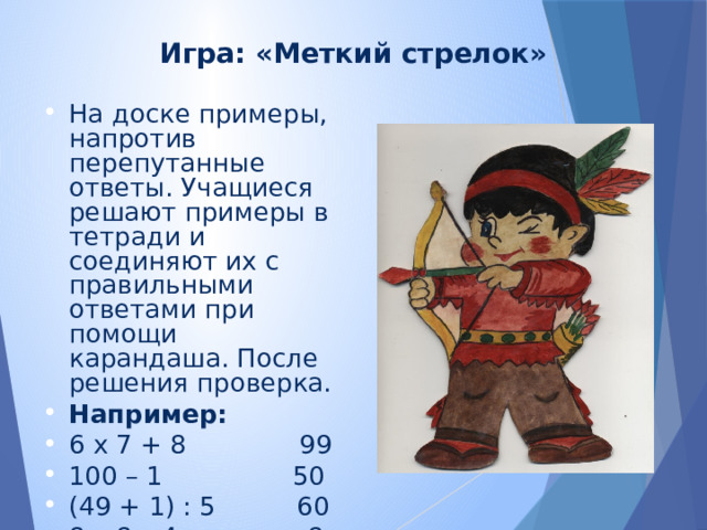 Игра: «Меткий стрелок» На доске примеры, напротив перепутанные ответы. Учащиеся решают примеры в тетради и соединяют их с правильными ответами при помощи карандаша. После решения проверка. Например: 6 х 7 + 8 99 100 – 1 50 (49 + 1) : 5 60 8 х 8 – 4 8 