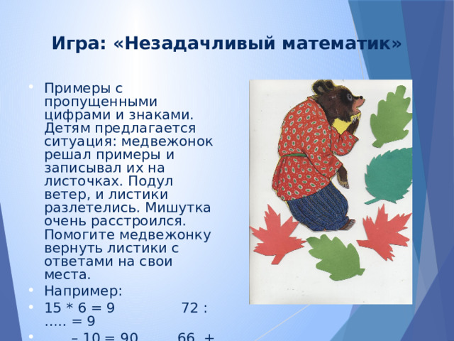 Игра: «Незадачливый математик» Примеры с пропущенными цифрами и знаками. Детям предлагается ситуация: медвежонок решал примеры и записывал их на листочках. Подул ветер, и листики разлетелись. Мишутка очень расстроился. Помогите медвежонку вернуть листики с ответами на свои места. Например: 15 * 6 = 9 72 : ….. = 9 … .. – 10 = 90 66 + …. = 70 (35 + 5) х …= 0 99 х …..= 99 600 : … = 300 4 * 200 =800 