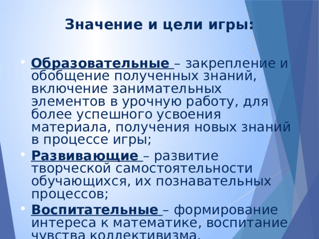 Значение и цели игры: Образовательные – закрепление и обобщение полученных знаний, включение занимательных элементов в урочную работу, для более успешного усвоения материала, получения новых знаний в процессе игры; Развивающие – развитие творческой самостоятельности обучающихся, их познавательных процессов; Воспитательные  – формирование интереса к математике, воспитание чувства коллективизма. 