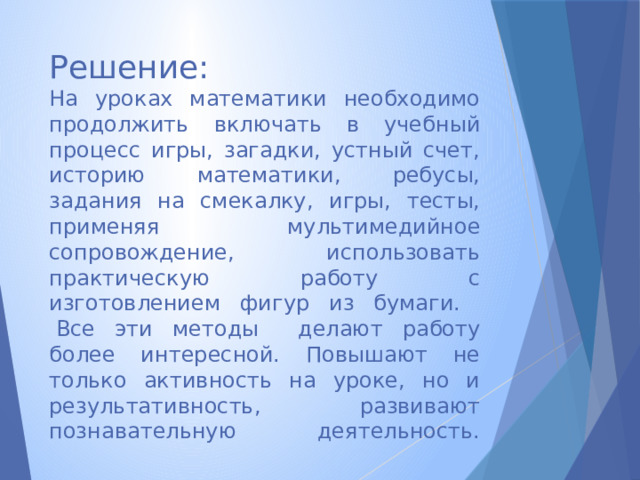 Решение:  На уроках математики необходимо продолжить включать в учебный процесс игры, загадки, устный счет, историю математики, ребусы, задания на смекалку, игры, тесты, применяя мультимедийное сопровождение, использовать практическую работу с изготовлением фигур из бумаги.  Все эти методы делают работу более интересной. Повышают не только активность на уроке, но и результативность, развивают познавательную деятельность.      