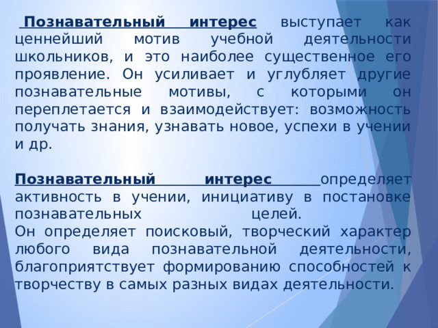     Познавательный интерес  выступает как ценнейший мотив учебной деятельности школьников, и это наиболее существенное его проявление. Он усиливает и углубляет другие познавательные мотивы, с которыми он переплетается и взаимодействует: возможность получать знания, узнавать новое, успехи в учении и др.  Познавательный интерес определяет активность в учении, инициативу в постановке познавательных целей.  Он определяет поисковый, творческий характер любого вида познавательной деятельности, благоприятствует формированию способностей к творчеству в самых разных видах деятельности. 