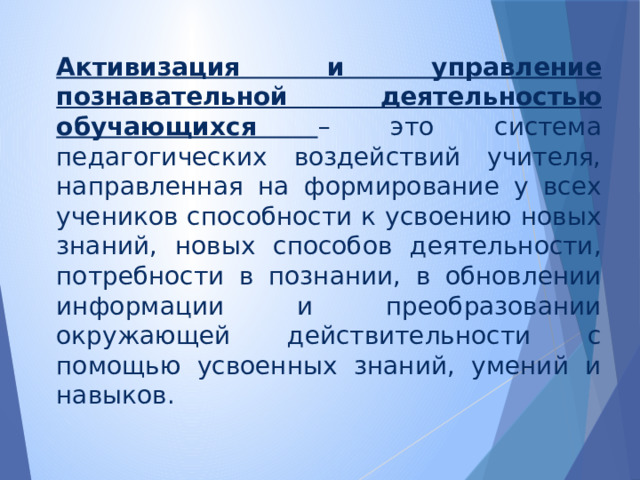 Активизация и управление познавательной деятельностью обучающихся – это система педагогических воздействий учителя, направленная на формирование у всех учеников способности к усвоению новых знаний, новых способов деятельности, потребности в познании, в обновлении информации и преобразовании окружающей действительности с помощью усвоенных знаний, умений и навыков. 