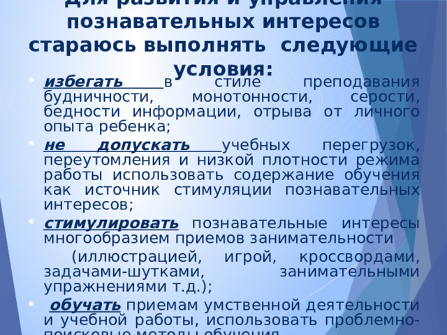   Для развития и управления познавательных интересов стараюсь выполнять  следующие условия:   избегать  в стиле преподавания будничности, монотонности, серости, бедности информации, отрыва от личного опыта ребенка; не допускать учебных перегрузок, переутомления и низкой плотности режима работы использовать содержание обучения как источник стимуляции познавательных интересов; стимулировать познавательные интересы многообразием приемов занимательности  (иллюстрацией, игрой, кроссвордами, задачами-шутками, занимательными упражнениями т.д.);  обучать  приемам умственной деятельности и учебной работы, использовать проблемно-поисковые методы обучения. 