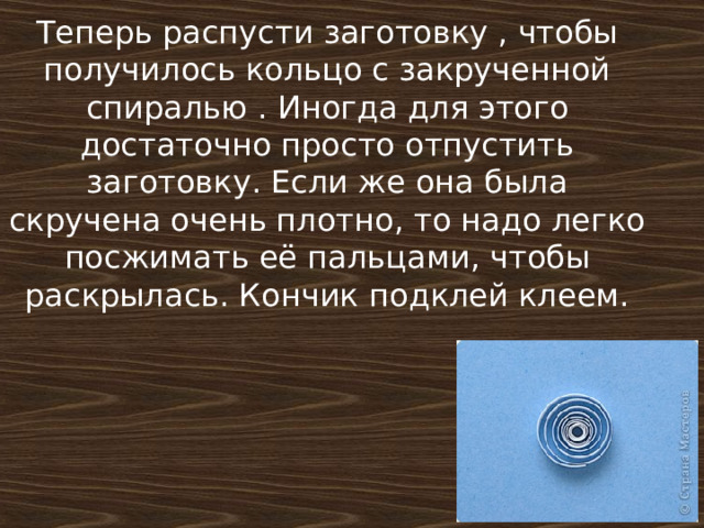 Теперь распусти заготовку , чтобы получилось кольцо с закрученной спиралью . Иногда для этого достаточно просто отпустить заготовку. Если же она была скручена очень плотно, то надо легко посжимать её пальцами, чтобы раскрылась. Кончик подклей клеем.    