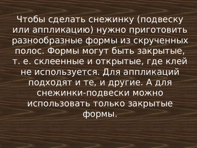 Чтобы сделать снежинку (подвеску или аппликацию) нужно приготовить разнообразные формы из скрученных полос. Формы могут быть закрытые, т. е. склеенные и открытые, где клей не используется. Для аппликаций подходят и те, и другие. А для снежинки-подвески можно использовать только закрытые формы. 