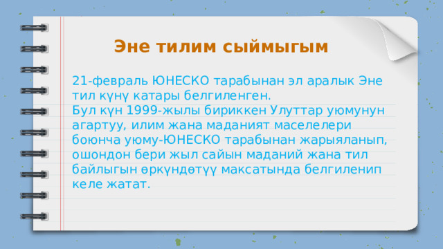 Эне тилим сыймыгым 21-февраль ЮНЕСКО тарабынан эл аралык Эне тил күнү катары белгиленген. Бул күн 1999-жылы бириккен Улуттар уюмунун агартуу, илим жана маданият маселелери боюнча уюму-ЮНЕСКО тарабынан жарыяланып, ошондон бери жыл сайын маданий жана тил байлыгын өркүндөтүү максатында белгиленип келе жатат. 