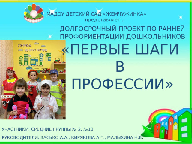 МАДОУ ДЕТСКИЙ САД «ЖЕМЧУЖИНКА» представляет… ДОЛГОСРОЧНЫЙ ПРОЕКТ ПО РАННЕЙ ПРОФОРИЕНТАЦИИ ДОШКОЛЬНИКОВ «ПЕРВЫЕ ШАГИ В ПРОФЕССИИ» УЧАСТНИКИ: СРЕДНИЕ ГРУППЫ № 2, №10 РУКОВОДИТЕЛИ: ВАСЬКО А.А., КИРЯКОВА А.Г., МАЛЫХИНА Н.В . 