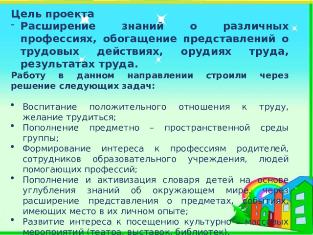 Цель проекта Расширение знаний о различных профессиях, обогащение представлений о трудовых действиях, орудиях труда, результатах труда. Работу в данном направлении строили через решение следующих задач: Воспитание положительного отношения к труду, желание трудиться; Пополнение предметно – пространственной среды группы; Формирование интереса к профессиям родителей, сотрудников образовательного учреждения, людей помогающих профессий; Пополнение и активизация словаря детей на основе углубления знаний об окружающем мире, через расширение представления о предметах, событиях, имеющих место в их личном опыте; Развитие интереса к посещению культурно – массовых мероприятий (театра, выставок, библиотек). 