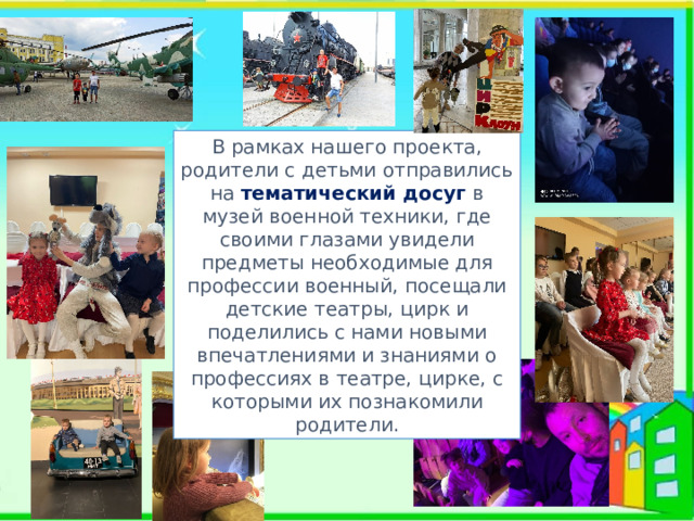 В рамках нашего проекта, родители с детьми отправились на тематический досуг  в музей военной техники, где своими глазами увидели предметы необходимые для профессии военный, посещали детские театры, цирк и поделились с нами новыми впечатлениями и знаниями о профессиях в театре, цирке, с которыми их познакомили родители. 