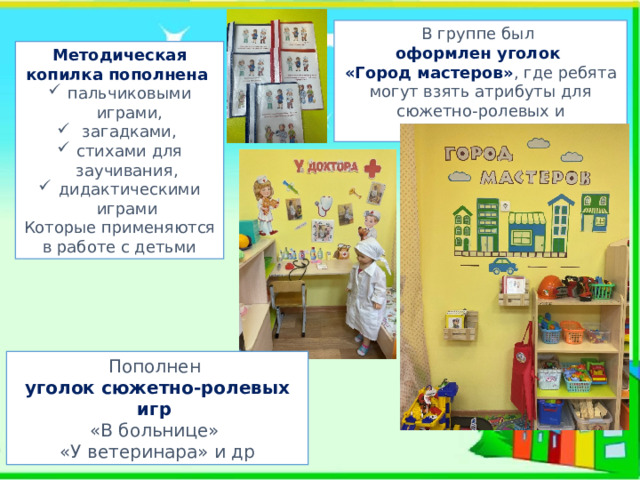 В группе был оформлен уголок «Город мастеров» , где ребята могут взять атрибуты для сюжетно-ролевых и дидактических игр Методическая копилка пополнена пальчиковыми играми,  загадками, стихами для заучивания, дидактическими играми Которые применяются в работе с детьми Пополнен уголок сюжетно-ролевых игр «В больнице» «У ветеринара» и др 