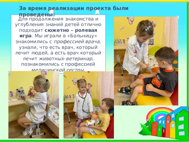 За время реализации проекта были проведены: Для продолжения знакомства и углубления знаний детей отлично подходит сюжетно – ролевая игра . Мы играли в «Больницу» знакомились с профессией врача , узнали, что есть врач, который лечит людей, а есть врач который лечит животных- ветеринар , познакомились с профессией медицинской сестры. 