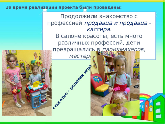 сюжетно – ролевая игра За время реализации проекта были проведены: Продолжили знакомство с профессией продавца и продавца - кассира . В салоне красоты, есть много различных профессий, дети превращались в парикмахеров, мастеров маникюра. 
