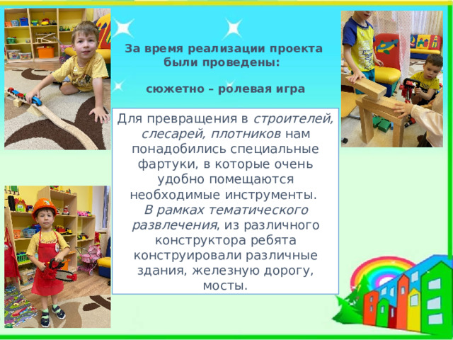 За время реализации проекта были проведены: сюжетно – ролевая игра Для превращения в строителей, слесарей, плотников нам понадобились специальные фартуки, в которые очень удобно помещаются необходимые инструменты. В рамках тематического развлечения , из различного конструктора ребята конструировали различные здания, железную дорогу, мосты. 