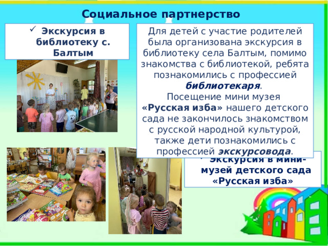 Социальное партнерство Для детей с участие родителей была организована экскурсия в библиотеку села Балтым, помимо знакомства с библиотекой, ребята познакомились с профессией библиотекаря . Экскурсия в библиотеку с. Балтым Посещение мини музея «Русская изба» нашего детского сада не закончилось знакомством с русской народной культурой, также дети познакомились с профессией экскурсовода . Экскурсия в мини-музей детского сада «Русская изба»  