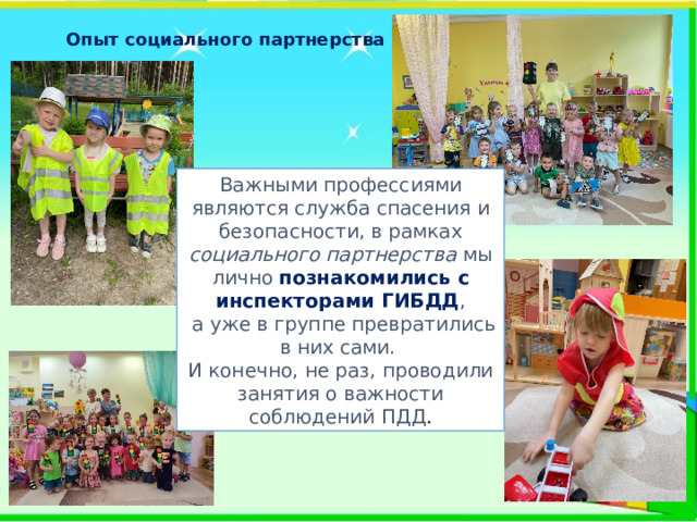Опыт социального партнерства Важными профессиями являются служба спасения и безопасности, в рамках социального партнерства мы лично познакомились с инспекторами ГИБДД ,  а уже в группе превратились в них сами. И конечно, не раз, проводили занятия о важности соблюдений ПДД . 