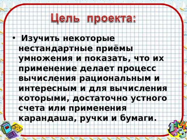  Изучить некоторые нестандартные приёмы умножения и показать, что их применение делает процесс вычисления рациональным и интересным и для вычисления которыми, достаточно устного счета или применения карандаша, ручки и бумаги. 