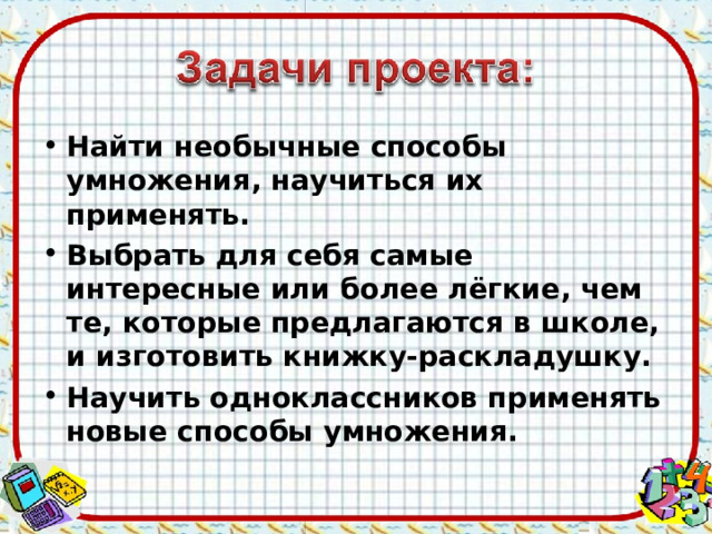 Найти необычные способы умножения, научиться их применять. Выбрать для себя самые интересные или более лёгкие, чем те, которые предлагаются в школе, и изготовить книжку-раскладушку. Научить одноклассников применять новые способы умножения.  