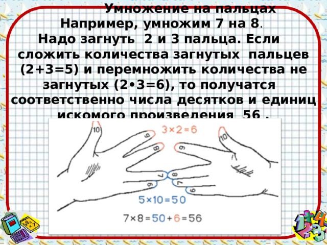  Умножение на пальцах Например, умножим 7 на 8 . Надо загнуть 2 и 3 пальца. Если сложить количества загнутых пальцев (2+3=5) и перемножить количества не загнутых (2•3=6), то получатся соответственно числа десятков и единиц искомого произведения 56 .  
