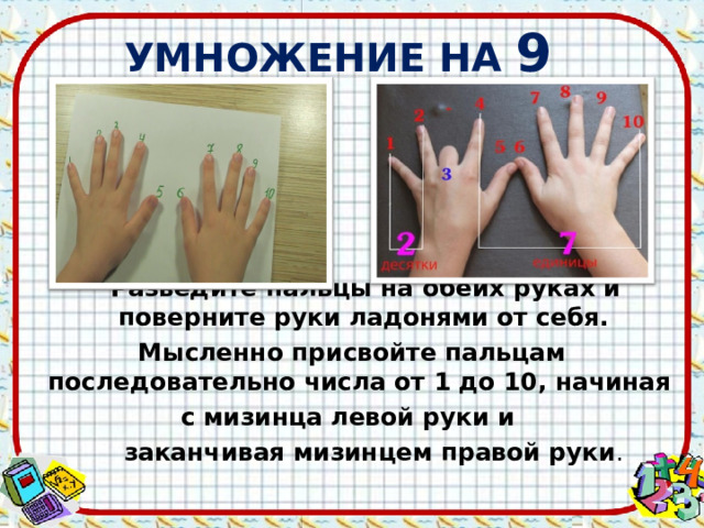 УМНОЖЕНИЕ НА 9  Разведите пальцы на обеих руках и поверните руки ладонями от себя. Мысленно присвойте пальцам последовательно числа от 1 до 10, начиная с мизинца левой руки и  заканчивая мизинцем правой руки . 
