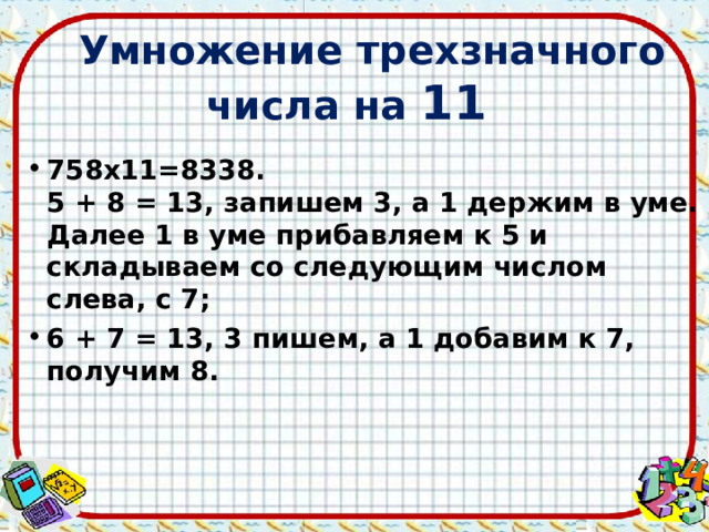 Умножение трехзначного числа на 11 758х11=8338.  5 + 8 = 13, запишем 3, а 1 держим в уме.  Далее 1 в уме прибавляем к 5 и складываем со следующим числом слева, с 7; 6 + 7 = 13, 3 пишем, а 1 добавим к 7, получим 8.   