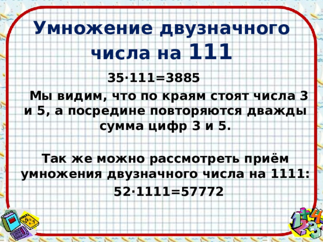 Умножение двузначного числа на 111 35∙111=3885  Мы видим, что по краям стоят числа 3 и 5, а посредине повторяются дважды сумма цифр 3 и 5.  Так же можно рассмотреть приём умножения двузначного числа на 1111:  52∙1111=57772  