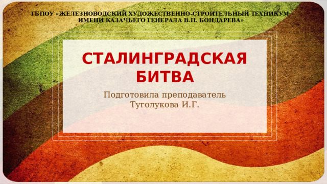 ГБПОУ «Железноводский художественно-строительный техникум  имени казачьего генерала В.П. Бондарева» СТАЛИНГРАДСКАЯ БИТВА Подготовила преподаватель Туголукова И.Г. 