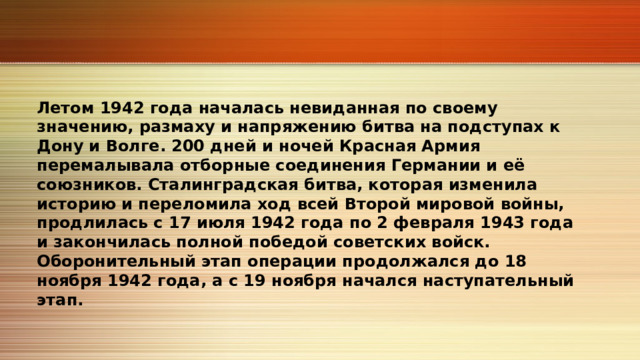 Летом 1942 года началась невиданная по своему значению, размаху и напряжению битва на подступах к Дону и Волге. 200 дней и ночей Красная Армия перемалывала отборные соединения Германии и её союзников. Сталинградская битва, которая изменила историю и переломила ход всей Второй мировой войны, продлилась с 17 июля 1942 года по 2 февраля 1943 года и закончилась полной победой советских войск. Оборонительный этап операции продолжался до 18 ноября 1942 года, а с 19 ноября начался наступательный этап. 