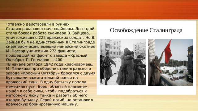 О тважно действовали в руинах Сталинграда советские снайперы. Легендой стала боевая работа снайпера В. Зайцева, уничтожившего 225 вражеских солдат. Но В. Зайцев был не единственным в Сталинграде снайпером‑асом. Бывший нанайский охотник М. Пассар уничтожил 272 фашиста; пришедший на фронт с завода «Красный Октябрь» П. Гончаров — 400. В начале октября 1942 года красноармеец М. Паникаха при обороне сталинградского завода «Красный Октябрь» бросился с двумя бутылками зажигательной смеси на вражеский танк. В одну бутылку попала немецкая пуля. Боец, объятый пламенем, нашёл в себе силы, чтобы подобраться к моторному люку танка и разбить об него вторую бутылку. Герой погиб, но остановил вражескую бронированную машину. 