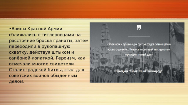 Воины Красной Армии сближались с гитлеровцами на расстояние броска гранаты, затем переходили в рукопашную схватку, действуя штыком и сапёрной лопаткой. Героизм, как отмечали многие свидетели Сталинградской битвы, стал для советских воинов обыденным делом. 