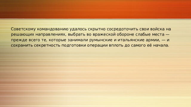 Советскому командованию удалось скрытно сосредоточить свои войска на решающих направлениях, выбрать во вражеской обороне слабые места — прежде всего те, которые занимали румынские и итальянские армии, — и сохранить секретность подготовки операции вплоть до самого её начала. 