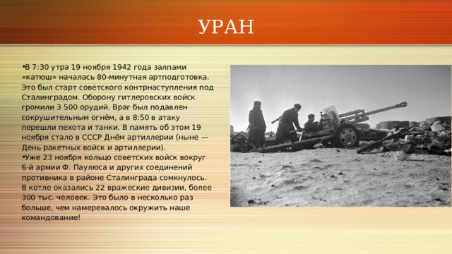 УРАН В 7:30 утра 19 ноября 1942 года залпами «катюш» началась 80‑минутная артподготовка. Это был старт советского контрнаступления под Сталинградом. Оборону гитлеровских войск громили 3 500 орудий. Враг был подавлен сокрушительным огнём, а в 8:50 в атаку перешли пехота и танки. В память об этом 19 ноября стало в СССР Днём артиллерии (ныне — День ракетных войск и артиллерии). Уже 23 ноября кольцо советских войск вокруг 6‑й армии Ф. Паулюса и других соединений противника в районе Сталинграда сомкнулось. В котле оказались 22 вражеские дивизии, более 300 тыс. человек. Это было в несколько раз больше, чем намеревалось окружить наше командование! 