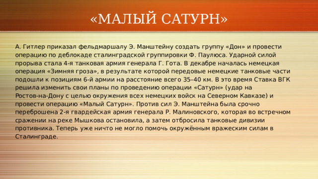 «МАЛЫЙ САТУРН» А. Гитлер приказал фельдмаршалу Э. Манштейну создать группу «Дон» и провести операцию по деблокаде сталинградской группировки Ф. Паулюса. Ударной силой прорыва стала 4‑я танковая армия генерала Г. Гота. В декабре началась немецкая операция «Зимняя гроза», в результате которой передовые немецкие танковые части подошли к позициям 6‑й армии на расстояние всего 35–40 км. В это время Ставка ВГК решила изменить свои планы по проведению операции «Сатурн» (удар на Ростов‑на‑Дону с целью окружения всех немецких войск на Северном Кавказе) и провести операцию «Малый Сатурн». Против сил Э. Манштейна была срочно переброшена 2‑я гвардейская армия генерала Р. Малиновского, которая во встречном сражении на реке Мышкова остановила, а затем отбросила танковые дивизии противника. Теперь уже ничто не могло помочь окружённым вражеским силам в Сталинграде. 