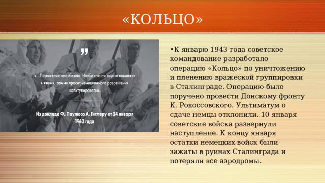 «КОЛЬЦО» К январю 1943 года советское командование разработало операцию «Кольцо» по уничтожению и пленению вражеской группировки в Сталинграде. Операцию было поручено провести Донскому фронту К. Рокоссовского. Ультиматум о сдаче немцы отклонили. 10 января советские войска развернули наступление. К концу января остатки немецких войск были зажаты в руинах Сталинграда и потеряли все аэродромы.   