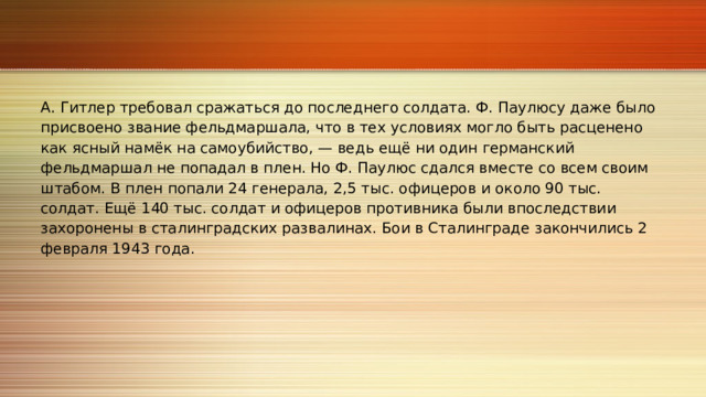 А. Гитлер требовал сражаться до последнего солдата. Ф. Паулюсу даже было присвоено звание фельдмаршала, что в тех условиях могло быть расценено как ясный намёк на самоубийство, — ведь ещё ни один германский фельдмаршал не попадал в плен. Но Ф. Паулюс сдался вместе со всем своим штабом. В плен попали 24 генерала, 2,5 тыс. офицеров и около 90 тыс. солдат. Ещё 140 тыс. солдат и офицеров противника были впоследствии захоронены в сталинградских развалинах. Бои в Сталинграде закончились 2 февраля 1943 года. 