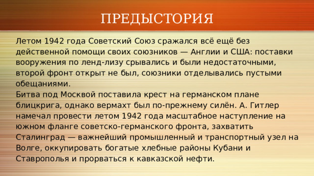 ПРЕДЫСТОРИЯ Летом 1942 года Советский Союз сражался всё ещё без действенной помощи своих союзников — Англии и США: поставки вооружения по ленд‑лизу срывались и были недостаточными, второй фронт открыт не был, союзники отделывались пустыми обещаниями. Битва под Москвой поставила крест на германском плане блицкрига, однако вермахт был по‑прежнему силён. А. Гитлер намечал провести летом 1942 года масштабное наступление на южном фланге советско‑германского фронта, захватить Сталинград — важнейший промышленный и транспортный узел на Волге, оккупировать богатые хлебные районы Кубани и Ставрополья и прорваться к кавказской нефти. 