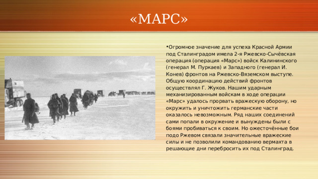 «МАРС» Огромное значение для успеха Красной Армии под Сталинградом имела 2‑я Ржевско‑Сычёвская операция (операция «Марс») войск Калининского (генерал М. Пуркаев) и Западного (генерал И. Конев) фронтов на Ржевско‑Вяземском выступе. Общую координацию действий фронтов осуществлял Г. Жуков. Нашим ударным механизированным войскам в ходе операции «Марс» удалось прорвать вражескую оборону, но окружить и уничтожить германские части оказалось невозможным. Ряд наших соединений сами попали в окружение и вынуждены были с боями пробиваться к своим. Но ожесточённые бои подо Ржевом связали значительные вражеские силы и не позволили командованию вермахта в решающие дни перебросить их под Сталинград. 