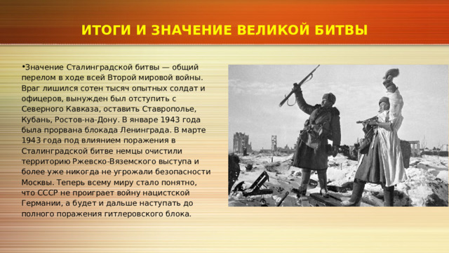 ИТОГИ И ЗНАЧЕНИЕ ВЕЛИКОЙ БИТВЫ Значение Сталинградской битвы — общий перелом в ходе всей Второй мировой войны. Враг лишился сотен тысяч опытных солдат и офицеров, вынужден был отступить с Северного Кавказа, оставить Ставрополье, Кубань, Ростов‑на‑Дону. В январе 1943 года была прорвана блокада Ленинграда. В марте 1943 года под влиянием поражения в Сталинградской битве немцы очистили территорию Ржевско‑Вяземского выступа и более уже никогда не угрожали безопасности Москвы. Теперь всему миру стало понятно, что СССР не проиграет войну нацистской Германии, а будет и дальше наступать до полного поражения гитлеровского блока. 