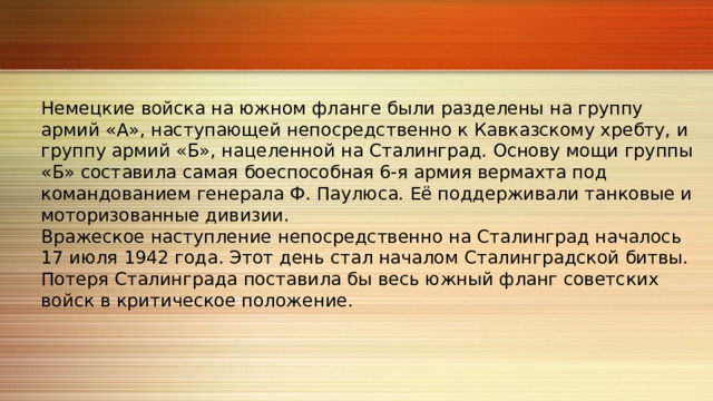 Немецкие войска на южном фланге были разделены на группу армий «А», наступающей непосредственно к Кавказскому хребту, и группу армий «Б», нацеленной на Сталинград. Основу мощи группы «Б» составила самая боеспособная 6‑я армия вермахта под командованием генерала Ф. Паулюса. Её поддерживали танковые и моторизованные дивизии. Вражеское наступление непосредственно на Сталинград началось 17 июля 1942 года. Этот день стал началом Сталинградской битвы. Потеря Сталинграда поставила бы весь южный фланг советских войск в критическое положение. 