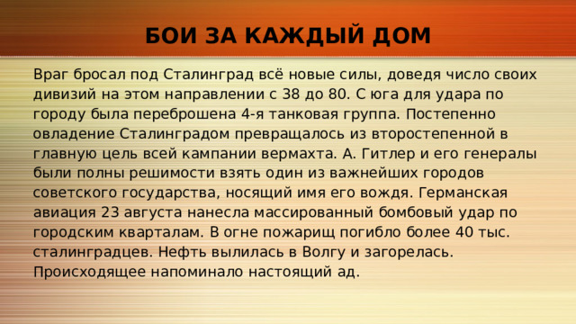 БОИ ЗА КАЖДЫЙ ДОМ Враг бросал под Сталинград всё новые силы, доведя число своих дивизий на этом направлении с 38 до 80. С юга для удара по городу была переброшена 4‑я танковая группа. Постепенно овладение Сталинградом превращалось из второстепенной в главную цель всей кампании вермахта. А. Гитлер и его генералы были полны решимости взять один из важнейших городов советского государства, носящий имя его вождя. Германская авиация 23 августа нанесла массированный бомбовый удар по городским кварталам. В огне пожарищ погибло более 40 тыс. сталинградцев. Нефть вылилась в Волгу и загорелась. Происходящее напоминало настоящий ад. 