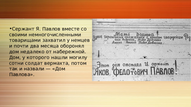 Сержант Я. Павлов вместе со своими немногочисленными товарищами захватил у немцев и почти два месяца оборонял дом недалеко от набережной. Дом, у которого нашли могилу сотни солдат вермахта, потом так и назвали — «Дом Павлова». 