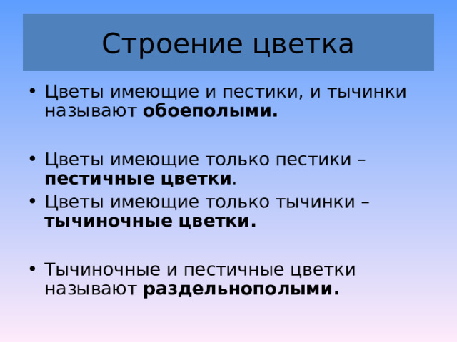 Строение цветка Цветы имеющие и пестики, и тычинки называют обоеполыми.   Цветы имеющие только пестики – пестичные цветки . Цветы имеющие только тычинки – тычиночные цветки.   Тычиночные и пестичные цветки называют раздельнополыми. 
