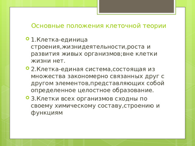  Основные положения клеточной теории 1.Клетка-единица строения,жизнидеятельности,роста и развития живых организмов;вне клетки жизни нет. 2.Клетка-единая система,состоящая из множества закономерно связанных друг с другом элементов,представляющих собой определенное целостное образование. 3.Клетки всех организмов сходны по своему химическому составу,строению и функциям 