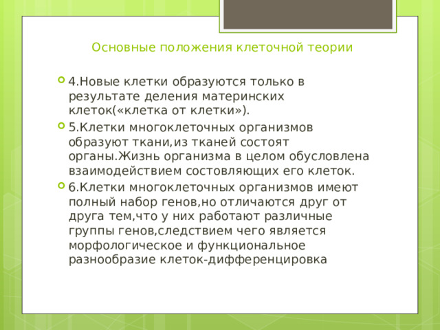 Основные положения клеточной теории 4.Новые клетки образуются только в результате деления материнских клеток(«клетка от клетки»). 5.Клетки многоклеточных организмов образуют ткани,из тканей состоят органы.Жизнь организма в целом обусловлена взаимодействием состовляющих его клеток. 6.Клетки многоклеточных организмов имеют полный набор генов,но отличаются друг от друга тем,что у них работают различные группы генов,следствием чего является морфологическое и функциональное разнообразие клеток-дифференцировка 