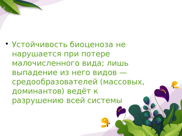 Устойчивость биоценоза не нарушается при потере малочисленного вида; лишь выпадение из него видов — средообразователей (массовых, доминантов) ведёт к разрушению всей системы 